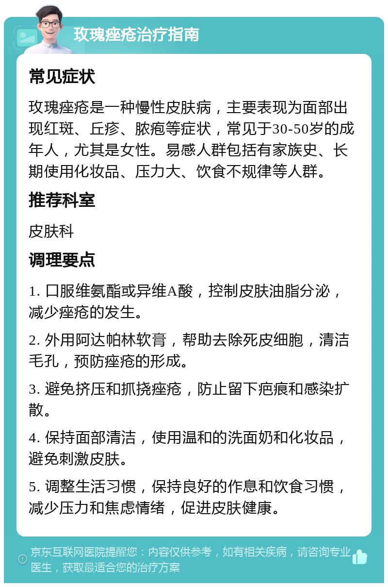 玫瑰痤疮治疗指南 常见症状 玫瑰痤疮是一种慢性皮肤病，主要表现为面部出现红斑、丘疹、脓疱等症状，常见于30-50岁的成年人，尤其是女性。易感人群包括有家族史、长期使用化妆品、压力大、饮食不规律等人群。 推荐科室 皮肤科 调理要点 1. 口服维氨酯或异维A酸，控制皮肤油脂分泌，减少痤疮的发生。 2. 外用阿达帕林软膏，帮助去除死皮细胞，清洁毛孔，预防痤疮的形成。 3. 避免挤压和抓挠痤疮，防止留下疤痕和感染扩散。 4. 保持面部清洁，使用温和的洗面奶和化妆品，避免刺激皮肤。 5. 调整生活习惯，保持良好的作息和饮食习惯，减少压力和焦虑情绪，促进皮肤健康。