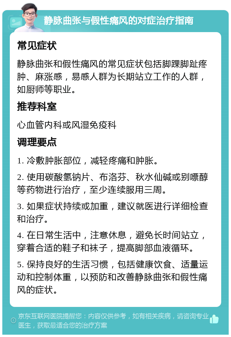 静脉曲张与假性痛风的对症治疗指南 常见症状 静脉曲张和假性痛风的常见症状包括脚踝脚趾疼肿、麻涨感，易感人群为长期站立工作的人群，如厨师等职业。 推荐科室 心血管内科或风湿免疫科 调理要点 1. 冷敷肿胀部位，减轻疼痛和肿胀。 2. 使用碳酸氢钠片、布洛芬、秋水仙碱或别嘌醇等药物进行治疗，至少连续服用三周。 3. 如果症状持续或加重，建议就医进行详细检查和治疗。 4. 在日常生活中，注意休息，避免长时间站立，穿着合适的鞋子和袜子，提高脚部血液循环。 5. 保持良好的生活习惯，包括健康饮食、适量运动和控制体重，以预防和改善静脉曲张和假性痛风的症状。