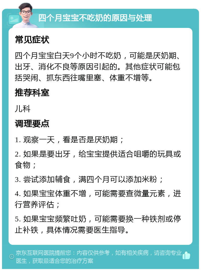 四个月宝宝不吃奶的原因与处理 常见症状 四个月宝宝白天9个小时不吃奶，可能是厌奶期、出牙、消化不良等原因引起的。其他症状可能包括哭闹、抓东西往嘴里塞、体重不增等。 推荐科室 儿科 调理要点 1. 观察一天，看是否是厌奶期； 2. 如果是要出牙，给宝宝提供适合咀嚼的玩具或食物； 3. 尝试添加辅食，满四个月可以添加米粉； 4. 如果宝宝体重不增，可能需要查微量元素，进行营养评估； 5. 如果宝宝频繁吐奶，可能需要换一种铁剂或停止补铁，具体情况需要医生指导。