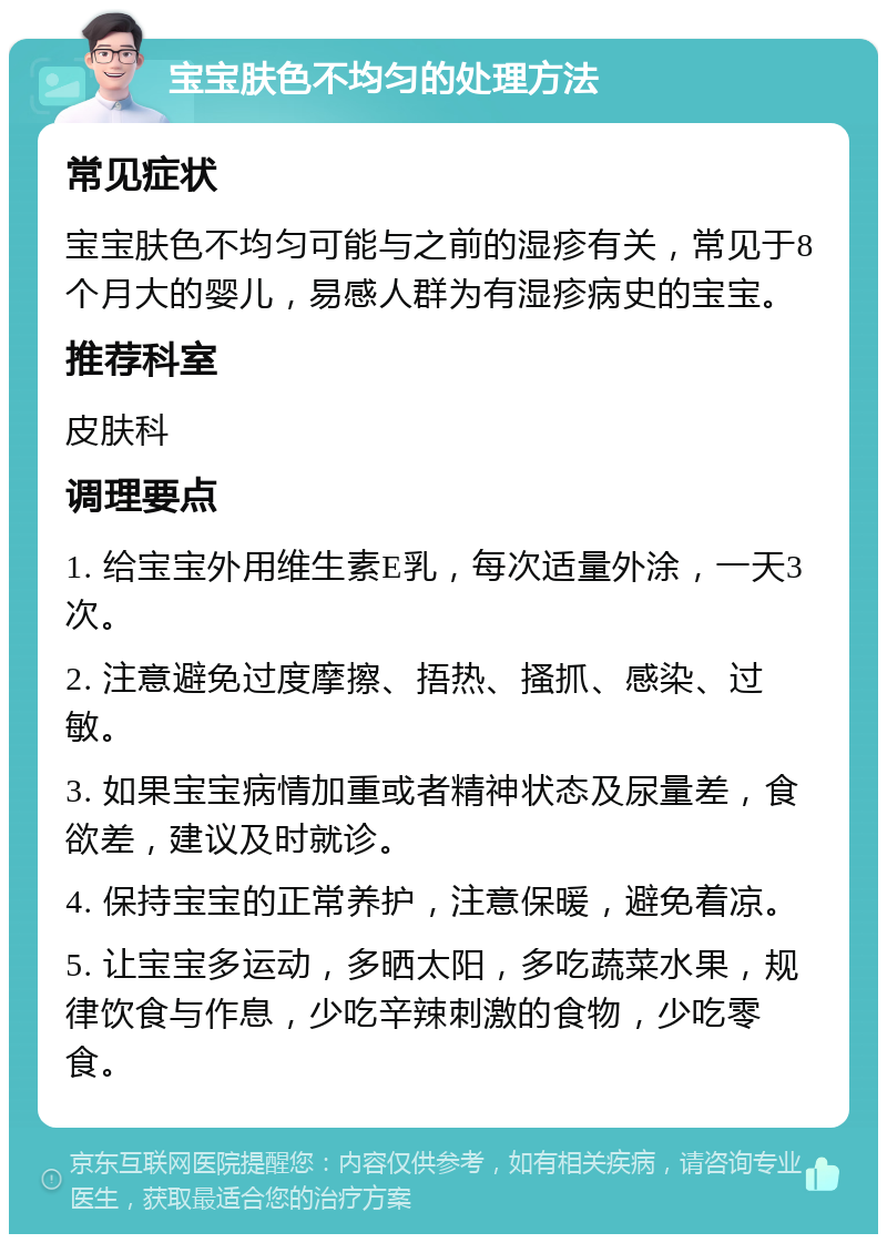 宝宝肤色不均匀的处理方法 常见症状 宝宝肤色不均匀可能与之前的湿疹有关，常见于8个月大的婴儿，易感人群为有湿疹病史的宝宝。 推荐科室 皮肤科 调理要点 1. 给宝宝外用维生素E乳，每次适量外涂，一天3次。 2. 注意避免过度摩擦、捂热、搔抓、感染、过敏。 3. 如果宝宝病情加重或者精神状态及尿量差，食欲差，建议及时就诊。 4. 保持宝宝的正常养护，注意保暖，避免着凉。 5. 让宝宝多运动，多晒太阳，多吃蔬菜水果，规律饮食与作息，少吃辛辣刺激的食物，少吃零食。