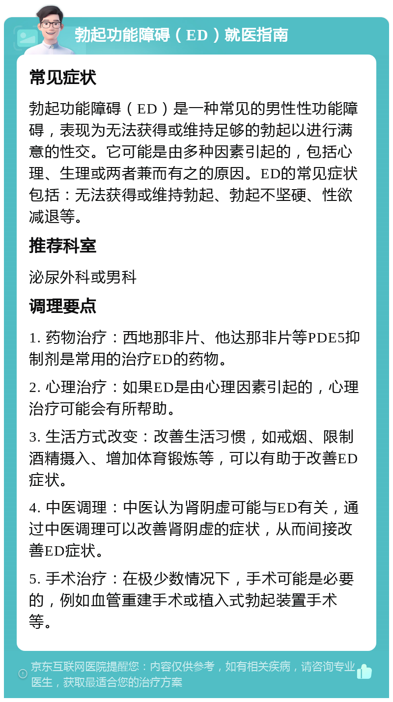 勃起功能障碍（ED）就医指南 常见症状 勃起功能障碍（ED）是一种常见的男性性功能障碍，表现为无法获得或维持足够的勃起以进行满意的性交。它可能是由多种因素引起的，包括心理、生理或两者兼而有之的原因。ED的常见症状包括：无法获得或维持勃起、勃起不坚硬、性欲减退等。 推荐科室 泌尿外科或男科 调理要点 1. 药物治疗：西地那非片、他达那非片等PDE5抑制剂是常用的治疗ED的药物。 2. 心理治疗：如果ED是由心理因素引起的，心理治疗可能会有所帮助。 3. 生活方式改变：改善生活习惯，如戒烟、限制酒精摄入、增加体育锻炼等，可以有助于改善ED症状。 4. 中医调理：中医认为肾阴虚可能与ED有关，通过中医调理可以改善肾阴虚的症状，从而间接改善ED症状。 5. 手术治疗：在极少数情况下，手术可能是必要的，例如血管重建手术或植入式勃起装置手术等。