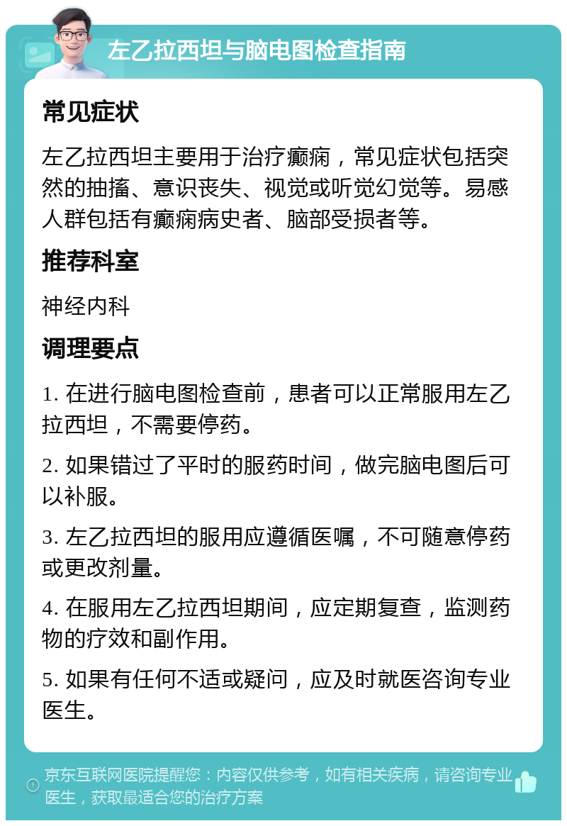 左乙拉西坦与脑电图检查指南 常见症状 左乙拉西坦主要用于治疗癫痫，常见症状包括突然的抽搐、意识丧失、视觉或听觉幻觉等。易感人群包括有癫痫病史者、脑部受损者等。 推荐科室 神经内科 调理要点 1. 在进行脑电图检查前，患者可以正常服用左乙拉西坦，不需要停药。 2. 如果错过了平时的服药时间，做完脑电图后可以补服。 3. 左乙拉西坦的服用应遵循医嘱，不可随意停药或更改剂量。 4. 在服用左乙拉西坦期间，应定期复查，监测药物的疗效和副作用。 5. 如果有任何不适或疑问，应及时就医咨询专业医生。