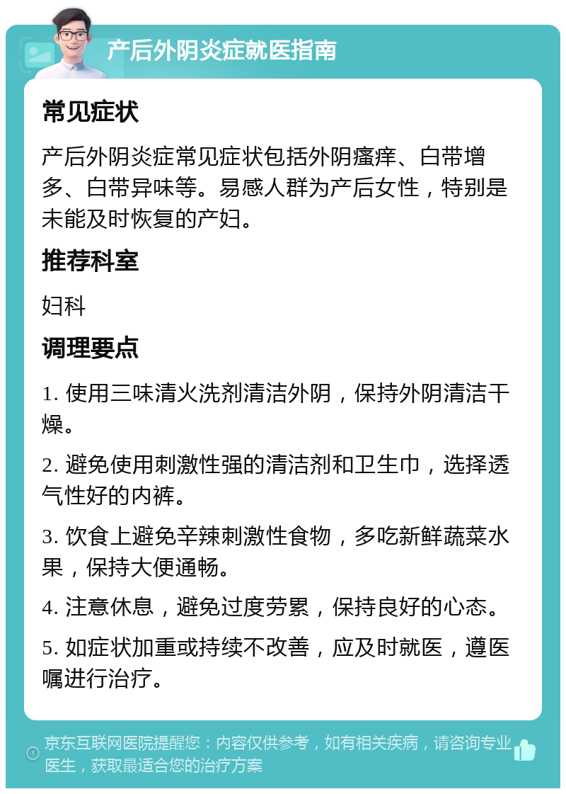 产后外阴炎症就医指南 常见症状 产后外阴炎症常见症状包括外阴瘙痒、白带增多、白带异味等。易感人群为产后女性，特别是未能及时恢复的产妇。 推荐科室 妇科 调理要点 1. 使用三味清火洗剂清洁外阴，保持外阴清洁干燥。 2. 避免使用刺激性强的清洁剂和卫生巾，选择透气性好的内裤。 3. 饮食上避免辛辣刺激性食物，多吃新鲜蔬菜水果，保持大便通畅。 4. 注意休息，避免过度劳累，保持良好的心态。 5. 如症状加重或持续不改善，应及时就医，遵医嘱进行治疗。