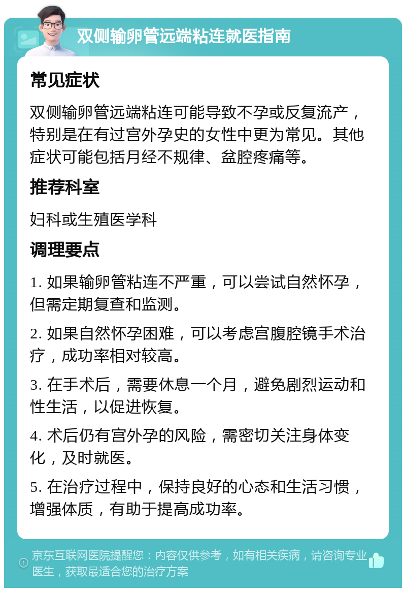 双侧输卵管远端粘连就医指南 常见症状 双侧输卵管远端粘连可能导致不孕或反复流产，特别是在有过宫外孕史的女性中更为常见。其他症状可能包括月经不规律、盆腔疼痛等。 推荐科室 妇科或生殖医学科 调理要点 1. 如果输卵管粘连不严重，可以尝试自然怀孕，但需定期复查和监测。 2. 如果自然怀孕困难，可以考虑宫腹腔镜手术治疗，成功率相对较高。 3. 在手术后，需要休息一个月，避免剧烈运动和性生活，以促进恢复。 4. 术后仍有宫外孕的风险，需密切关注身体变化，及时就医。 5. 在治疗过程中，保持良好的心态和生活习惯，增强体质，有助于提高成功率。