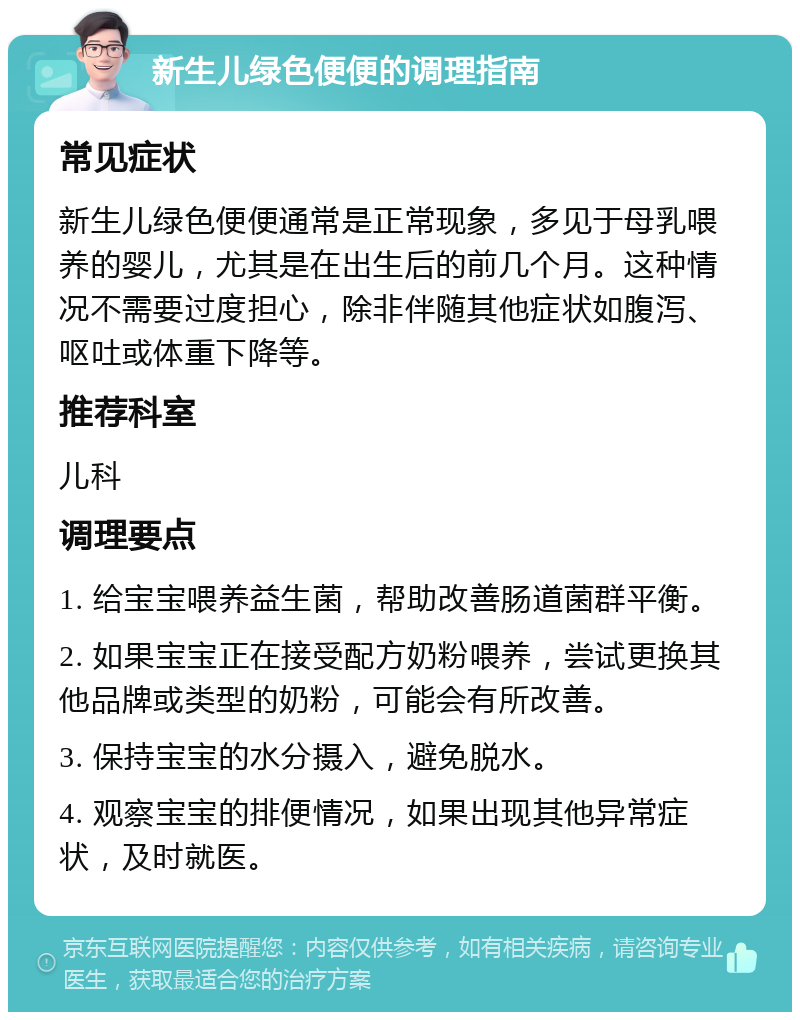 新生儿绿色便便的调理指南 常见症状 新生儿绿色便便通常是正常现象，多见于母乳喂养的婴儿，尤其是在出生后的前几个月。这种情况不需要过度担心，除非伴随其他症状如腹泻、呕吐或体重下降等。 推荐科室 儿科 调理要点 1. 给宝宝喂养益生菌，帮助改善肠道菌群平衡。 2. 如果宝宝正在接受配方奶粉喂养，尝试更换其他品牌或类型的奶粉，可能会有所改善。 3. 保持宝宝的水分摄入，避免脱水。 4. 观察宝宝的排便情况，如果出现其他异常症状，及时就医。