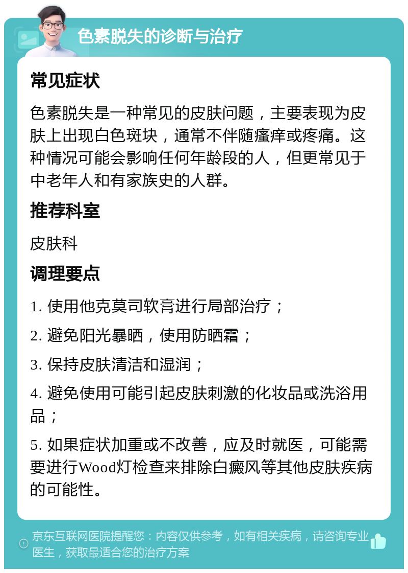 色素脱失的诊断与治疗 常见症状 色素脱失是一种常见的皮肤问题，主要表现为皮肤上出现白色斑块，通常不伴随瘙痒或疼痛。这种情况可能会影响任何年龄段的人，但更常见于中老年人和有家族史的人群。 推荐科室 皮肤科 调理要点 1. 使用他克莫司软膏进行局部治疗； 2. 避免阳光暴晒，使用防晒霜； 3. 保持皮肤清洁和湿润； 4. 避免使用可能引起皮肤刺激的化妆品或洗浴用品； 5. 如果症状加重或不改善，应及时就医，可能需要进行Wood灯检查来排除白癜风等其他皮肤疾病的可能性。