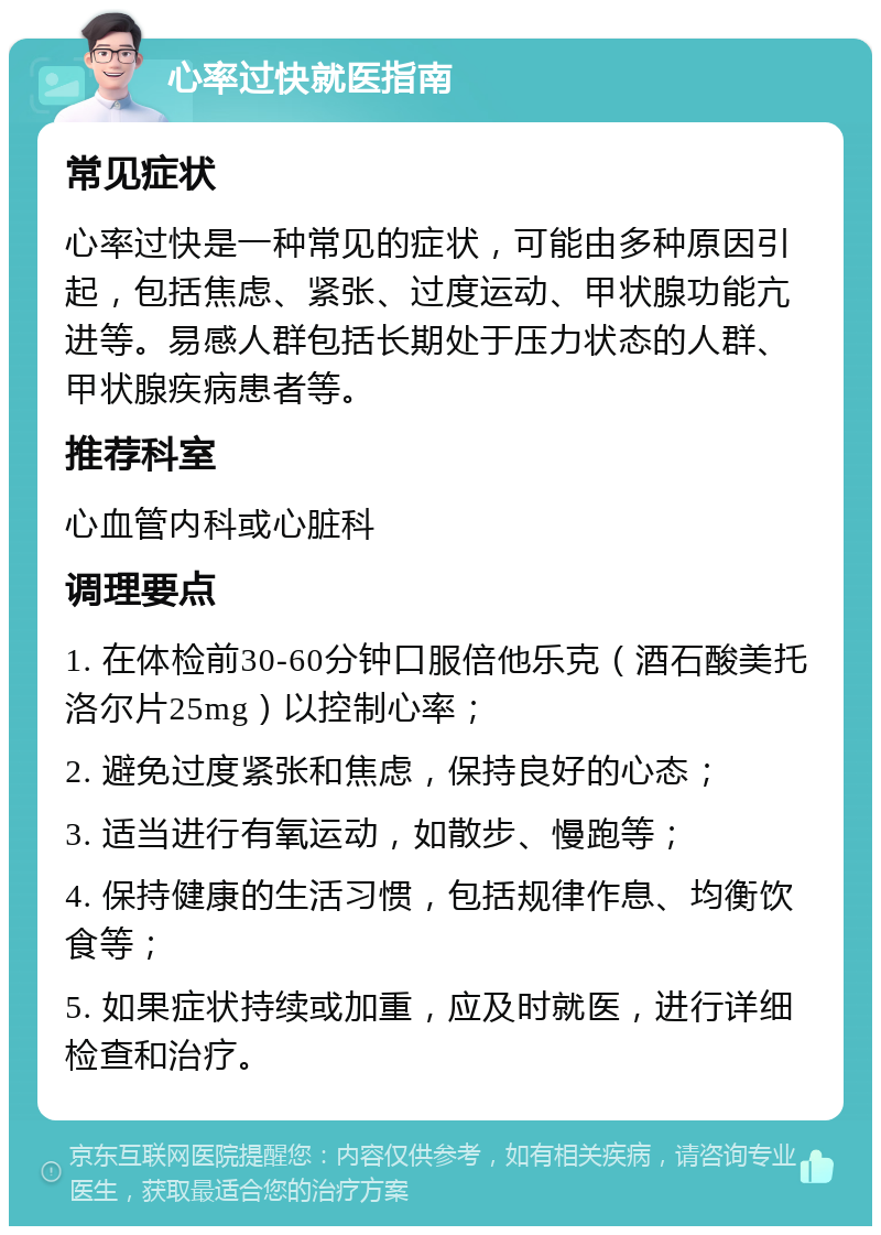 心率过快就医指南 常见症状 心率过快是一种常见的症状，可能由多种原因引起，包括焦虑、紧张、过度运动、甲状腺功能亢进等。易感人群包括长期处于压力状态的人群、甲状腺疾病患者等。 推荐科室 心血管内科或心脏科 调理要点 1. 在体检前30-60分钟口服倍他乐克（酒石酸美托洛尔片25mg）以控制心率； 2. 避免过度紧张和焦虑，保持良好的心态； 3. 适当进行有氧运动，如散步、慢跑等； 4. 保持健康的生活习惯，包括规律作息、均衡饮食等； 5. 如果症状持续或加重，应及时就医，进行详细检查和治疗。