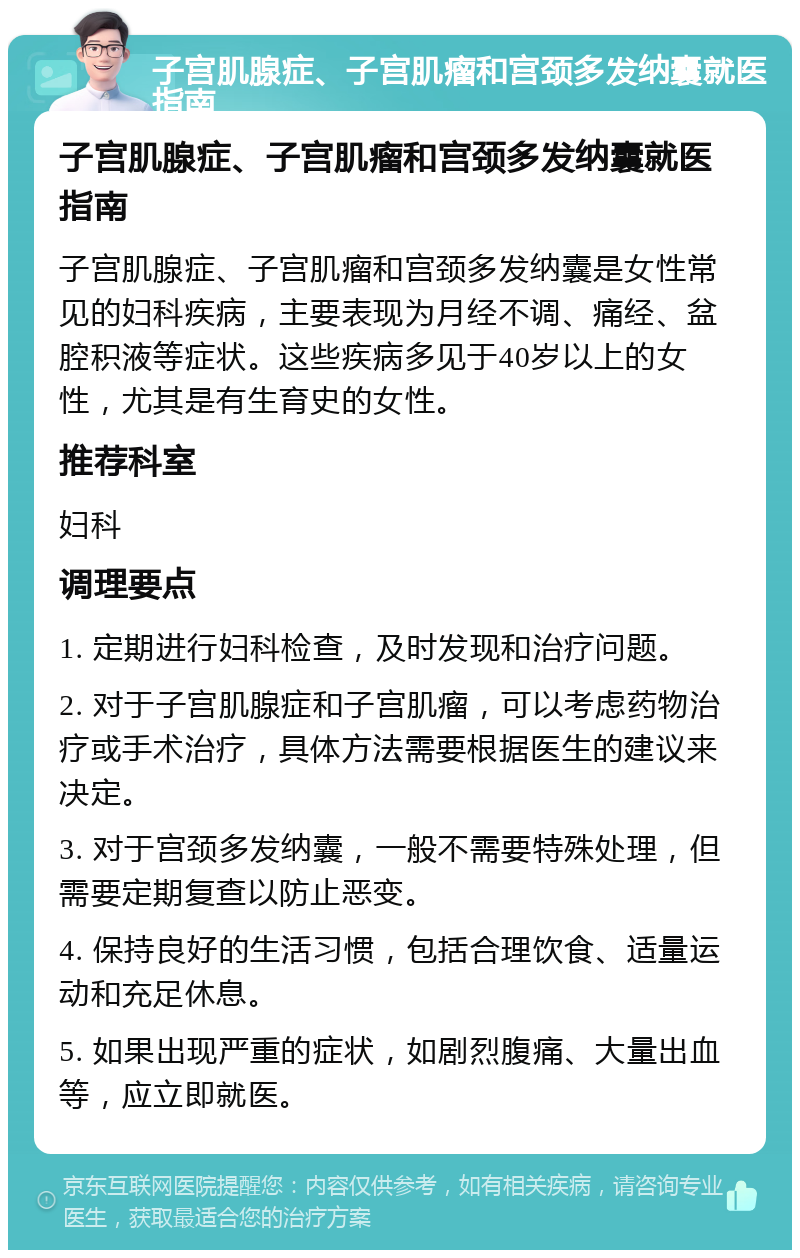 子宫肌腺症、子宫肌瘤和宫颈多发纳囊就医指南 子宫肌腺症、子宫肌瘤和宫颈多发纳囊就医指南 子宫肌腺症、子宫肌瘤和宫颈多发纳囊是女性常见的妇科疾病，主要表现为月经不调、痛经、盆腔积液等症状。这些疾病多见于40岁以上的女性，尤其是有生育史的女性。 推荐科室 妇科 调理要点 1. 定期进行妇科检查，及时发现和治疗问题。 2. 对于子宫肌腺症和子宫肌瘤，可以考虑药物治疗或手术治疗，具体方法需要根据医生的建议来决定。 3. 对于宫颈多发纳囊，一般不需要特殊处理，但需要定期复查以防止恶变。 4. 保持良好的生活习惯，包括合理饮食、适量运动和充足休息。 5. 如果出现严重的症状，如剧烈腹痛、大量出血等，应立即就医。