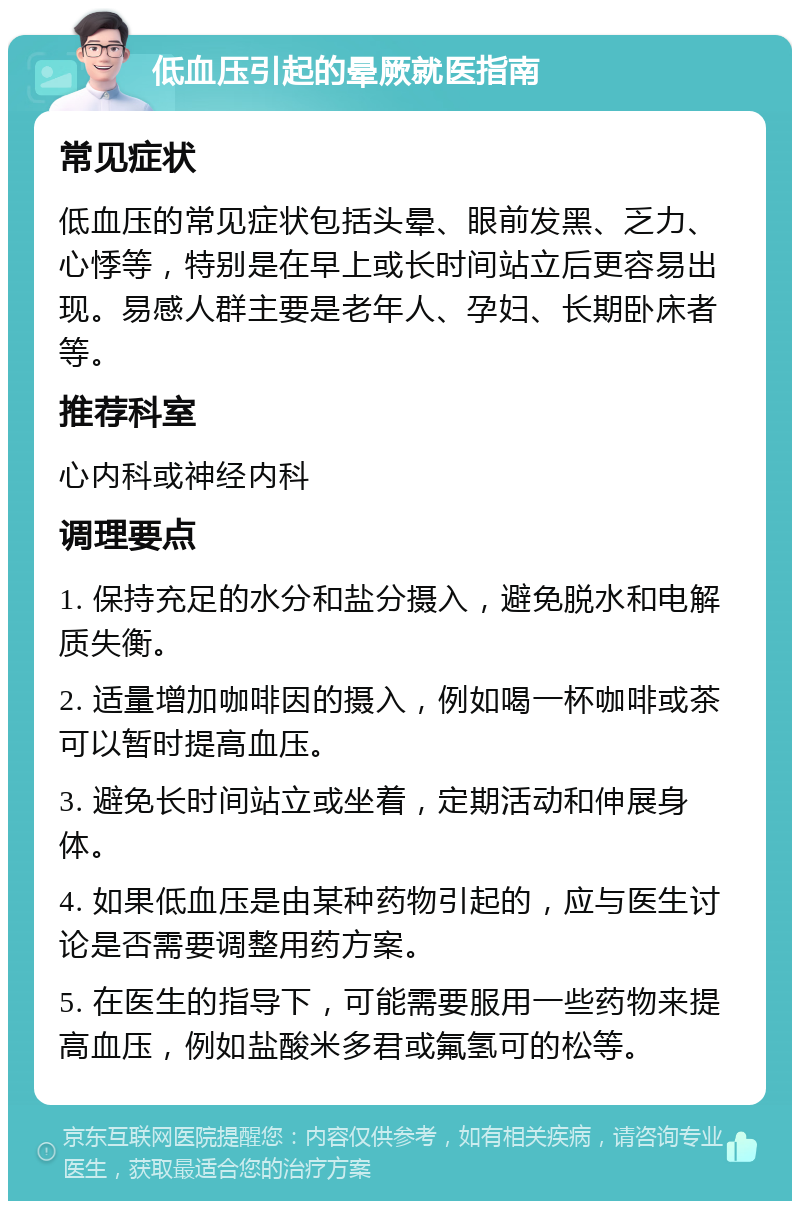 低血压引起的晕厥就医指南 常见症状 低血压的常见症状包括头晕、眼前发黑、乏力、心悸等，特别是在早上或长时间站立后更容易出现。易感人群主要是老年人、孕妇、长期卧床者等。 推荐科室 心内科或神经内科 调理要点 1. 保持充足的水分和盐分摄入，避免脱水和电解质失衡。 2. 适量增加咖啡因的摄入，例如喝一杯咖啡或茶可以暂时提高血压。 3. 避免长时间站立或坐着，定期活动和伸展身体。 4. 如果低血压是由某种药物引起的，应与医生讨论是否需要调整用药方案。 5. 在医生的指导下，可能需要服用一些药物来提高血压，例如盐酸米多君或氟氢可的松等。