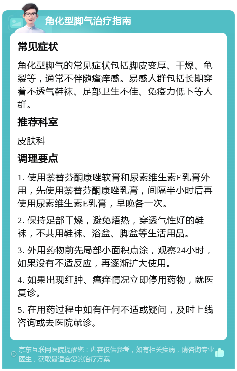 角化型脚气治疗指南 常见症状 角化型脚气的常见症状包括脚皮变厚、干燥、龟裂等，通常不伴随瘙痒感。易感人群包括长期穿着不透气鞋袜、足部卫生不佳、免疫力低下等人群。 推荐科室 皮肤科 调理要点 1. 使用萘替芬酮康唑软膏和尿素维生素E乳膏外用，先使用萘替芬酮康唑乳膏，间隔半小时后再使用尿素维生素E乳膏，早晚各一次。 2. 保持足部干燥，避免焐热，穿透气性好的鞋袜，不共用鞋袜、浴盆、脚盆等生活用品。 3. 外用药物前先局部小面积点涂，观察24小时，如果没有不适反应，再逐渐扩大使用。 4. 如果出现红肿、瘙痒情况立即停用药物，就医复诊。 5. 在用药过程中如有任何不适或疑问，及时上线咨询或去医院就诊。