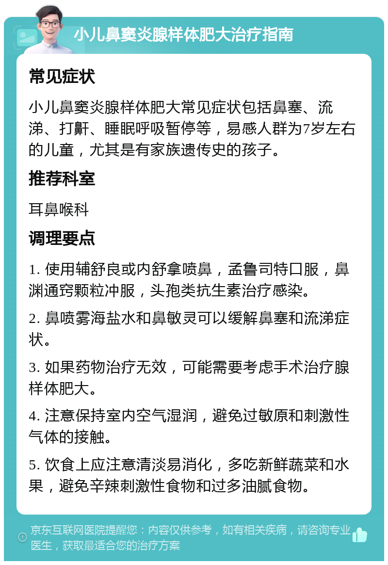 小儿鼻窦炎腺样体肥大治疗指南 常见症状 小儿鼻窦炎腺样体肥大常见症状包括鼻塞、流涕、打鼾、睡眠呼吸暂停等，易感人群为7岁左右的儿童，尤其是有家族遗传史的孩子。 推荐科室 耳鼻喉科 调理要点 1. 使用辅舒良或内舒拿喷鼻，孟鲁司特口服，鼻渊通窍颗粒冲服，头孢类抗生素治疗感染。 2. 鼻喷雾海盐水和鼻敏灵可以缓解鼻塞和流涕症状。 3. 如果药物治疗无效，可能需要考虑手术治疗腺样体肥大。 4. 注意保持室内空气湿润，避免过敏原和刺激性气体的接触。 5. 饮食上应注意清淡易消化，多吃新鲜蔬菜和水果，避免辛辣刺激性食物和过多油腻食物。