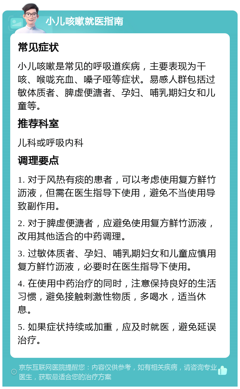 小儿咳嗽就医指南 常见症状 小儿咳嗽是常见的呼吸道疾病，主要表现为干咳、喉咙充血、嗓子哑等症状。易感人群包括过敏体质者、脾虚便溏者、孕妇、哺乳期妇女和儿童等。 推荐科室 儿科或呼吸内科 调理要点 1. 对于风热有痰的患者，可以考虑使用复方鲜竹沥液，但需在医生指导下使用，避免不当使用导致副作用。 2. 对于脾虚便溏者，应避免使用复方鲜竹沥液，改用其他适合的中药调理。 3. 过敏体质者、孕妇、哺乳期妇女和儿童应慎用复方鲜竹沥液，必要时在医生指导下使用。 4. 在使用中药治疗的同时，注意保持良好的生活习惯，避免接触刺激性物质，多喝水，适当休息。 5. 如果症状持续或加重，应及时就医，避免延误治疗。