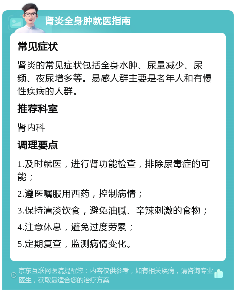 肾炎全身肿就医指南 常见症状 肾炎的常见症状包括全身水肿、尿量减少、尿频、夜尿增多等。易感人群主要是老年人和有慢性疾病的人群。 推荐科室 肾内科 调理要点 1.及时就医，进行肾功能检查，排除尿毒症的可能； 2.遵医嘱服用西药，控制病情； 3.保持清淡饮食，避免油腻、辛辣刺激的食物； 4.注意休息，避免过度劳累； 5.定期复查，监测病情变化。