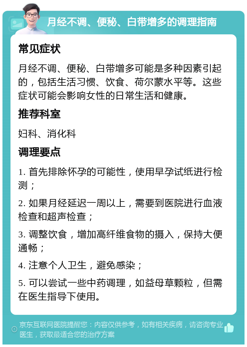 月经不调、便秘、白带增多的调理指南 常见症状 月经不调、便秘、白带增多可能是多种因素引起的，包括生活习惯、饮食、荷尔蒙水平等。这些症状可能会影响女性的日常生活和健康。 推荐科室 妇科、消化科 调理要点 1. 首先排除怀孕的可能性，使用早孕试纸进行检测； 2. 如果月经延迟一周以上，需要到医院进行血液检查和超声检查； 3. 调整饮食，增加高纤维食物的摄入，保持大便通畅； 4. 注意个人卫生，避免感染； 5. 可以尝试一些中药调理，如益母草颗粒，但需在医生指导下使用。