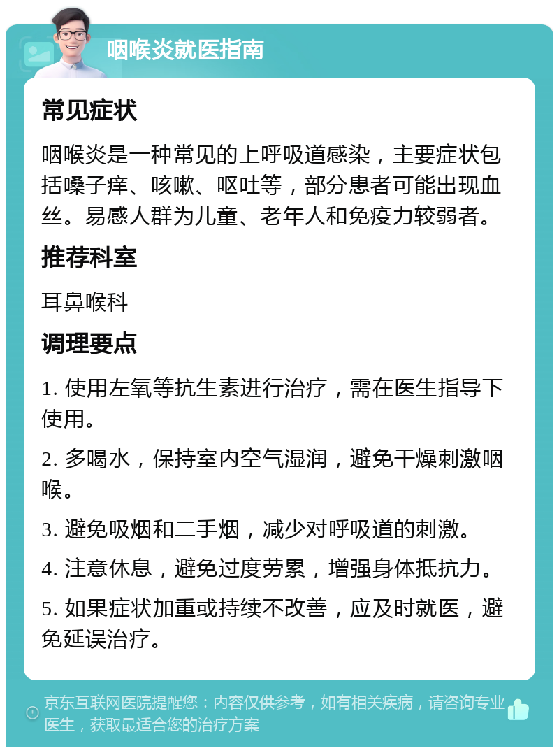 咽喉炎就医指南 常见症状 咽喉炎是一种常见的上呼吸道感染，主要症状包括嗓子痒、咳嗽、呕吐等，部分患者可能出现血丝。易感人群为儿童、老年人和免疫力较弱者。 推荐科室 耳鼻喉科 调理要点 1. 使用左氧等抗生素进行治疗，需在医生指导下使用。 2. 多喝水，保持室内空气湿润，避免干燥刺激咽喉。 3. 避免吸烟和二手烟，减少对呼吸道的刺激。 4. 注意休息，避免过度劳累，增强身体抵抗力。 5. 如果症状加重或持续不改善，应及时就医，避免延误治疗。