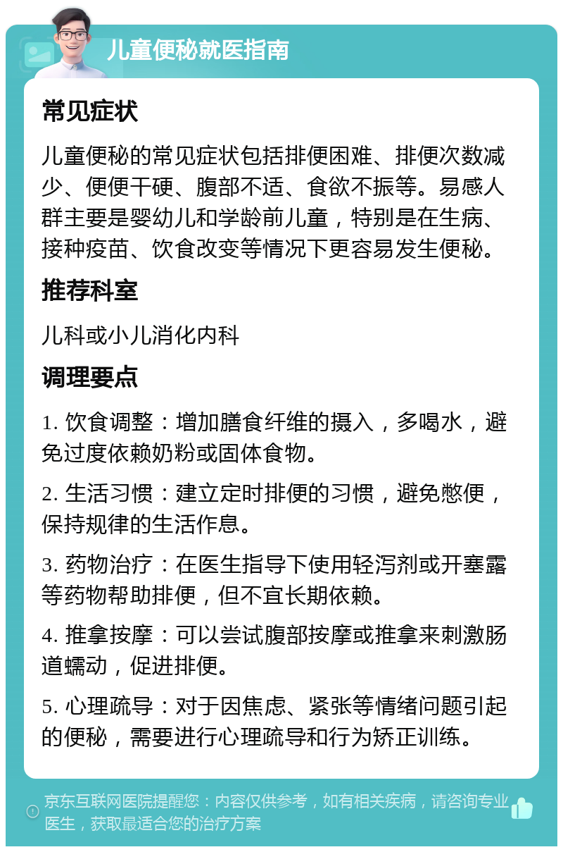 儿童便秘就医指南 常见症状 儿童便秘的常见症状包括排便困难、排便次数减少、便便干硬、腹部不适、食欲不振等。易感人群主要是婴幼儿和学龄前儿童，特别是在生病、接种疫苗、饮食改变等情况下更容易发生便秘。 推荐科室 儿科或小儿消化内科 调理要点 1. 饮食调整：增加膳食纤维的摄入，多喝水，避免过度依赖奶粉或固体食物。 2. 生活习惯：建立定时排便的习惯，避免憋便，保持规律的生活作息。 3. 药物治疗：在医生指导下使用轻泻剂或开塞露等药物帮助排便，但不宜长期依赖。 4. 推拿按摩：可以尝试腹部按摩或推拿来刺激肠道蠕动，促进排便。 5. 心理疏导：对于因焦虑、紧张等情绪问题引起的便秘，需要进行心理疏导和行为矫正训练。