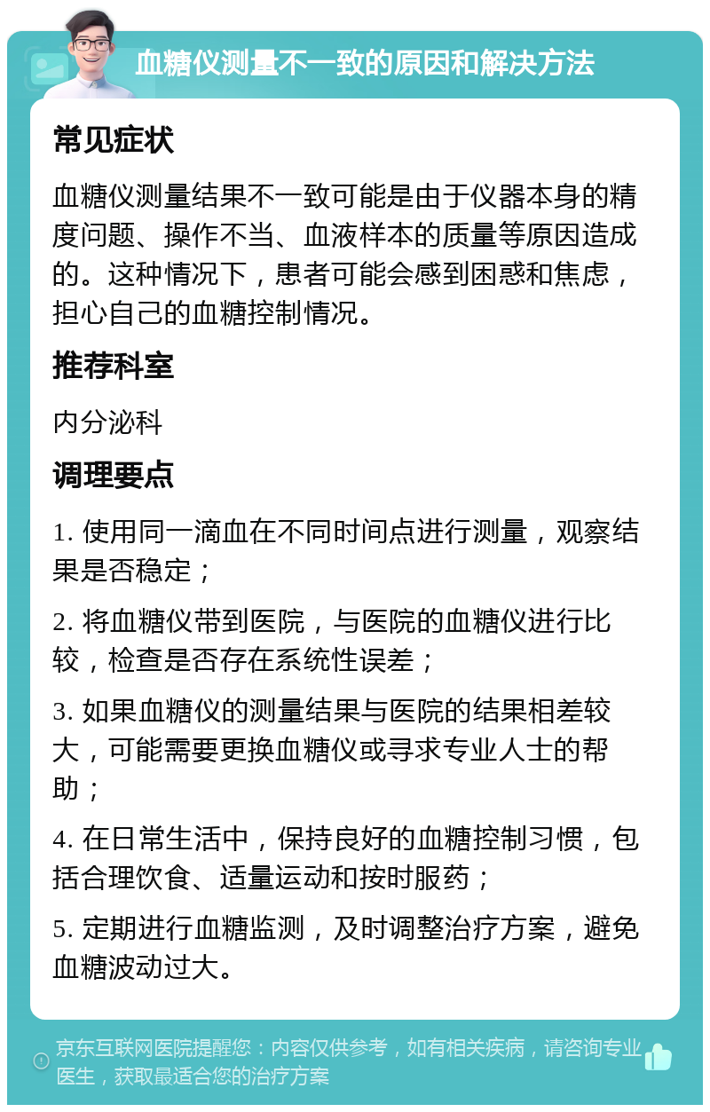 血糖仪测量不一致的原因和解决方法 常见症状 血糖仪测量结果不一致可能是由于仪器本身的精度问题、操作不当、血液样本的质量等原因造成的。这种情况下，患者可能会感到困惑和焦虑，担心自己的血糖控制情况。 推荐科室 内分泌科 调理要点 1. 使用同一滴血在不同时间点进行测量，观察结果是否稳定； 2. 将血糖仪带到医院，与医院的血糖仪进行比较，检查是否存在系统性误差； 3. 如果血糖仪的测量结果与医院的结果相差较大，可能需要更换血糖仪或寻求专业人士的帮助； 4. 在日常生活中，保持良好的血糖控制习惯，包括合理饮食、适量运动和按时服药； 5. 定期进行血糖监测，及时调整治疗方案，避免血糖波动过大。