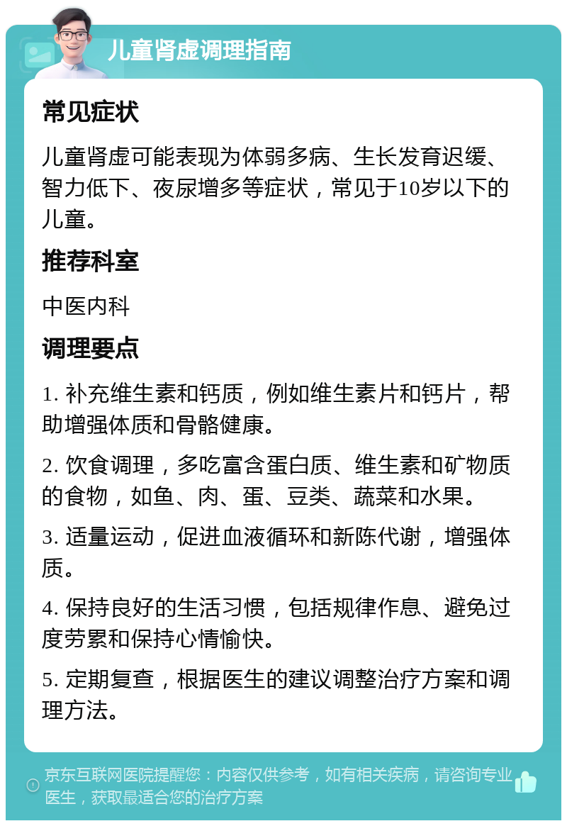 儿童肾虚调理指南 常见症状 儿童肾虚可能表现为体弱多病、生长发育迟缓、智力低下、夜尿增多等症状，常见于10岁以下的儿童。 推荐科室 中医内科 调理要点 1. 补充维生素和钙质，例如维生素片和钙片，帮助增强体质和骨骼健康。 2. 饮食调理，多吃富含蛋白质、维生素和矿物质的食物，如鱼、肉、蛋、豆类、蔬菜和水果。 3. 适量运动，促进血液循环和新陈代谢，增强体质。 4. 保持良好的生活习惯，包括规律作息、避免过度劳累和保持心情愉快。 5. 定期复查，根据医生的建议调整治疗方案和调理方法。