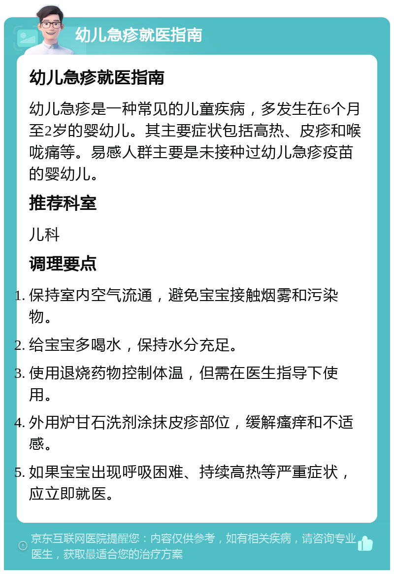 幼儿急疹就医指南 幼儿急疹就医指南 幼儿急疹是一种常见的儿童疾病，多发生在6个月至2岁的婴幼儿。其主要症状包括高热、皮疹和喉咙痛等。易感人群主要是未接种过幼儿急疹疫苗的婴幼儿。 推荐科室 儿科 调理要点 保持室内空气流通，避免宝宝接触烟雾和污染物。 给宝宝多喝水，保持水分充足。 使用退烧药物控制体温，但需在医生指导下使用。 外用炉甘石洗剂涂抹皮疹部位，缓解瘙痒和不适感。 如果宝宝出现呼吸困难、持续高热等严重症状，应立即就医。