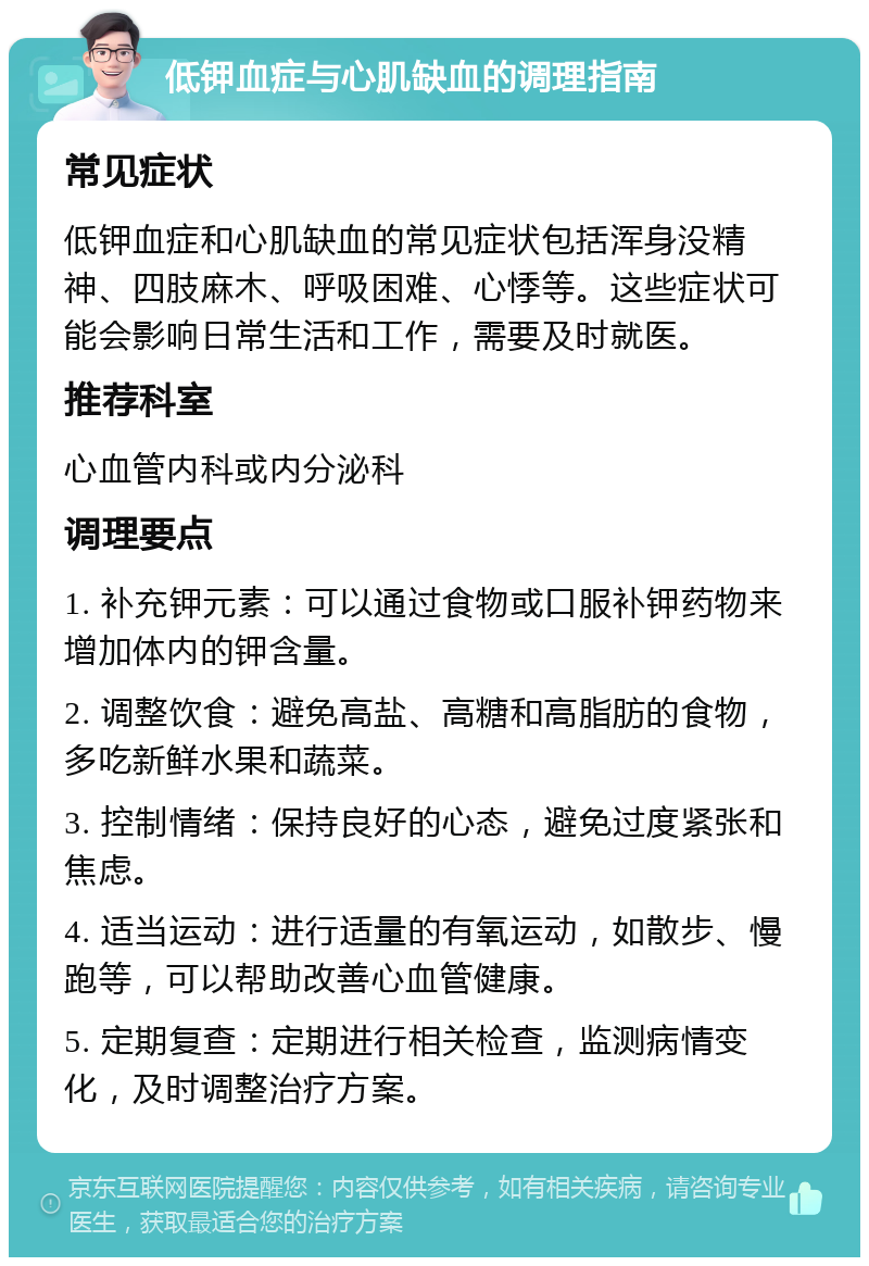 低钾血症与心肌缺血的调理指南 常见症状 低钾血症和心肌缺血的常见症状包括浑身没精神、四肢麻木、呼吸困难、心悸等。这些症状可能会影响日常生活和工作，需要及时就医。 推荐科室 心血管内科或内分泌科 调理要点 1. 补充钾元素：可以通过食物或口服补钾药物来增加体内的钾含量。 2. 调整饮食：避免高盐、高糖和高脂肪的食物，多吃新鲜水果和蔬菜。 3. 控制情绪：保持良好的心态，避免过度紧张和焦虑。 4. 适当运动：进行适量的有氧运动，如散步、慢跑等，可以帮助改善心血管健康。 5. 定期复查：定期进行相关检查，监测病情变化，及时调整治疗方案。