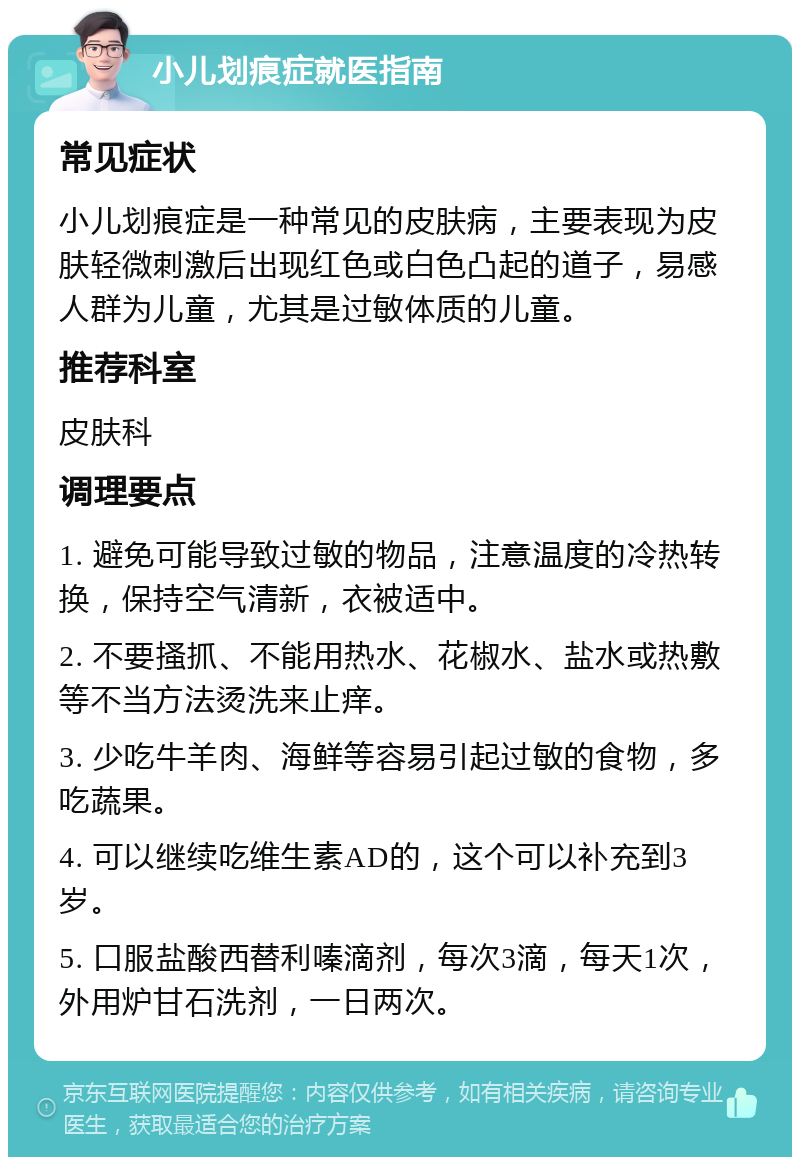 小儿划痕症就医指南 常见症状 小儿划痕症是一种常见的皮肤病，主要表现为皮肤轻微刺激后出现红色或白色凸起的道子，易感人群为儿童，尤其是过敏体质的儿童。 推荐科室 皮肤科 调理要点 1. 避免可能导致过敏的物品，注意温度的冷热转换，保持空气清新，衣被适中。 2. 不要搔抓、不能用热水、花椒水、盐水或热敷等不当方法烫洗来止痒。 3. 少吃牛羊肉、海鲜等容易引起过敏的食物，多吃蔬果。 4. 可以继续吃维生素AD的，这个可以补充到3岁。 5. 口服盐酸西替利嗪滴剂，每次3滴，每天1次，外用炉甘石洗剂，一日两次。