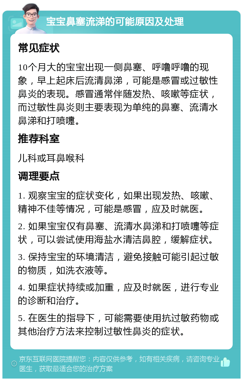 宝宝鼻塞流涕的可能原因及处理 常见症状 10个月大的宝宝出现一侧鼻塞、呼噜呼噜的现象，早上起床后流清鼻涕，可能是感冒或过敏性鼻炎的表现。感冒通常伴随发热、咳嗽等症状，而过敏性鼻炎则主要表现为单纯的鼻塞、流清水鼻涕和打喷嚏。 推荐科室 儿科或耳鼻喉科 调理要点 1. 观察宝宝的症状变化，如果出现发热、咳嗽、精神不佳等情况，可能是感冒，应及时就医。 2. 如果宝宝仅有鼻塞、流清水鼻涕和打喷嚏等症状，可以尝试使用海盐水清洁鼻腔，缓解症状。 3. 保持宝宝的环境清洁，避免接触可能引起过敏的物质，如洗衣液等。 4. 如果症状持续或加重，应及时就医，进行专业的诊断和治疗。 5. 在医生的指导下，可能需要使用抗过敏药物或其他治疗方法来控制过敏性鼻炎的症状。