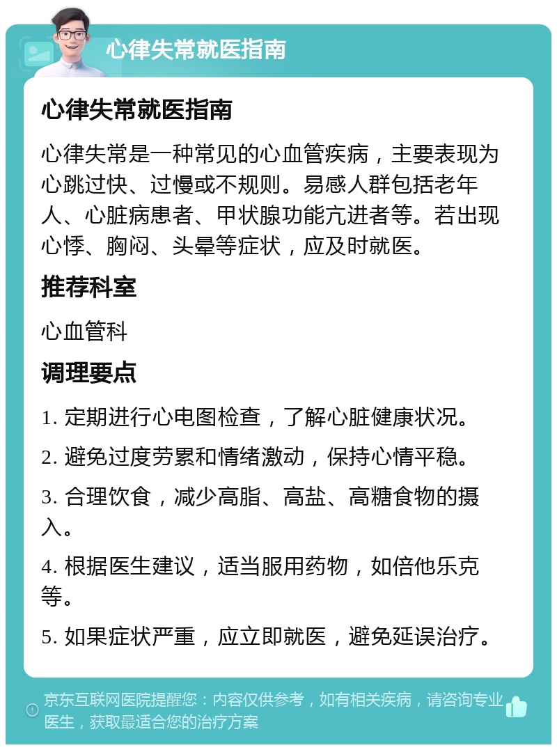 心律失常就医指南 心律失常就医指南 心律失常是一种常见的心血管疾病，主要表现为心跳过快、过慢或不规则。易感人群包括老年人、心脏病患者、甲状腺功能亢进者等。若出现心悸、胸闷、头晕等症状，应及时就医。 推荐科室 心血管科 调理要点 1. 定期进行心电图检查，了解心脏健康状况。 2. 避免过度劳累和情绪激动，保持心情平稳。 3. 合理饮食，减少高脂、高盐、高糖食物的摄入。 4. 根据医生建议，适当服用药物，如倍他乐克等。 5. 如果症状严重，应立即就医，避免延误治疗。