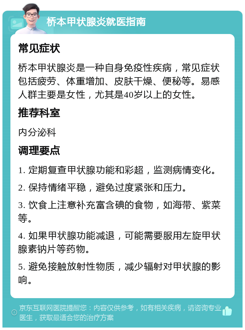 桥本甲状腺炎就医指南 常见症状 桥本甲状腺炎是一种自身免疫性疾病，常见症状包括疲劳、体重增加、皮肤干燥、便秘等。易感人群主要是女性，尤其是40岁以上的女性。 推荐科室 内分泌科 调理要点 1. 定期复查甲状腺功能和彩超，监测病情变化。 2. 保持情绪平稳，避免过度紧张和压力。 3. 饮食上注意补充富含碘的食物，如海带、紫菜等。 4. 如果甲状腺功能减退，可能需要服用左旋甲状腺素钠片等药物。 5. 避免接触放射性物质，减少辐射对甲状腺的影响。