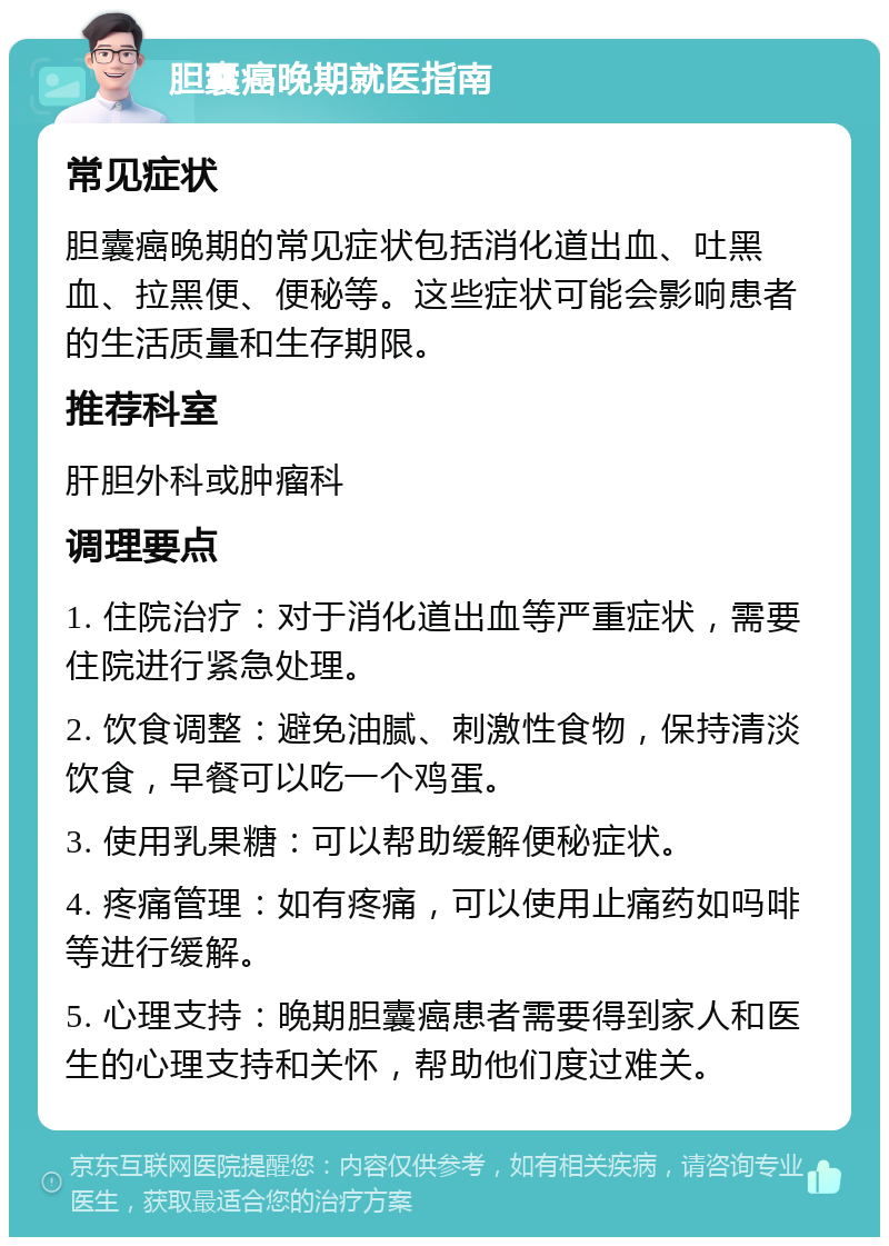 胆囊癌晚期就医指南 常见症状 胆囊癌晚期的常见症状包括消化道出血、吐黑血、拉黑便、便秘等。这些症状可能会影响患者的生活质量和生存期限。 推荐科室 肝胆外科或肿瘤科 调理要点 1. 住院治疗：对于消化道出血等严重症状，需要住院进行紧急处理。 2. 饮食调整：避免油腻、刺激性食物，保持清淡饮食，早餐可以吃一个鸡蛋。 3. 使用乳果糖：可以帮助缓解便秘症状。 4. 疼痛管理：如有疼痛，可以使用止痛药如吗啡等进行缓解。 5. 心理支持：晚期胆囊癌患者需要得到家人和医生的心理支持和关怀，帮助他们度过难关。