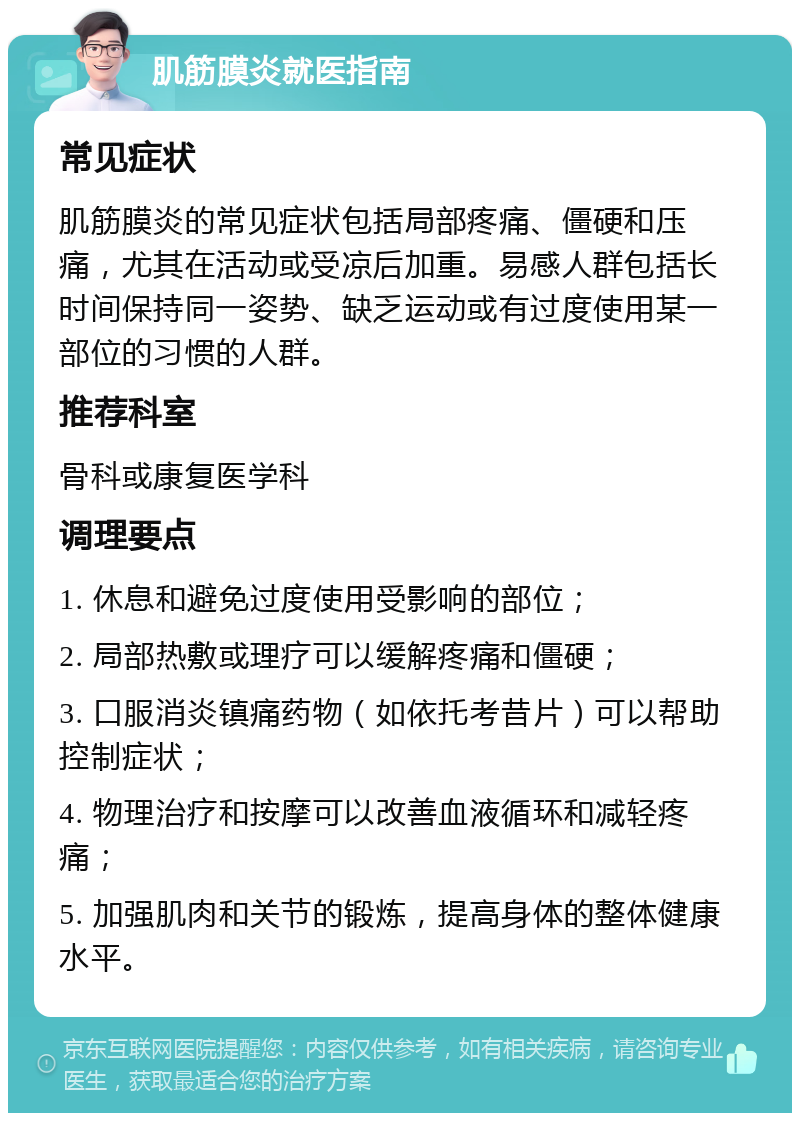 肌筋膜炎就医指南 常见症状 肌筋膜炎的常见症状包括局部疼痛、僵硬和压痛，尤其在活动或受凉后加重。易感人群包括长时间保持同一姿势、缺乏运动或有过度使用某一部位的习惯的人群。 推荐科室 骨科或康复医学科 调理要点 1. 休息和避免过度使用受影响的部位； 2. 局部热敷或理疗可以缓解疼痛和僵硬； 3. 口服消炎镇痛药物（如依托考昔片）可以帮助控制症状； 4. 物理治疗和按摩可以改善血液循环和减轻疼痛； 5. 加强肌肉和关节的锻炼，提高身体的整体健康水平。