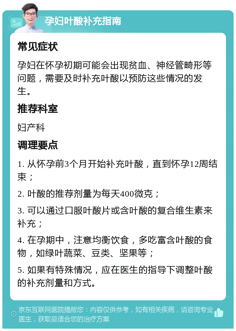 孕妇叶酸补充指南 常见症状 孕妇在怀孕初期可能会出现贫血、神经管畸形等问题，需要及时补充叶酸以预防这些情况的发生。 推荐科室 妇产科 调理要点 1. 从怀孕前3个月开始补充叶酸，直到怀孕12周结束； 2. 叶酸的推荐剂量为每天400微克； 3. 可以通过口服叶酸片或含叶酸的复合维生素来补充； 4. 在孕期中，注意均衡饮食，多吃富含叶酸的食物，如绿叶蔬菜、豆类、坚果等； 5. 如果有特殊情况，应在医生的指导下调整叶酸的补充剂量和方式。