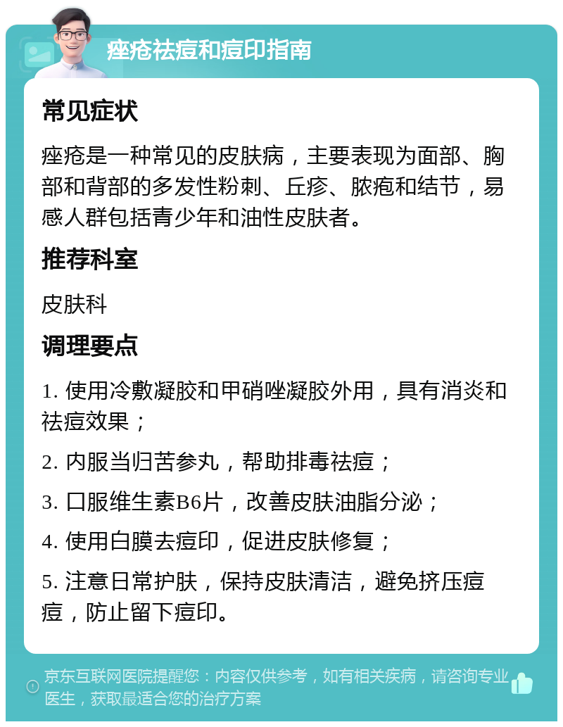 痤疮祛痘和痘印指南 常见症状 痤疮是一种常见的皮肤病，主要表现为面部、胸部和背部的多发性粉刺、丘疹、脓疱和结节，易感人群包括青少年和油性皮肤者。 推荐科室 皮肤科 调理要点 1. 使用冷敷凝胶和甲硝唑凝胶外用，具有消炎和祛痘效果； 2. 内服当归苦参丸，帮助排毒祛痘； 3. 口服维生素B6片，改善皮肤油脂分泌； 4. 使用白膜去痘印，促进皮肤修复； 5. 注意日常护肤，保持皮肤清洁，避免挤压痘痘，防止留下痘印。