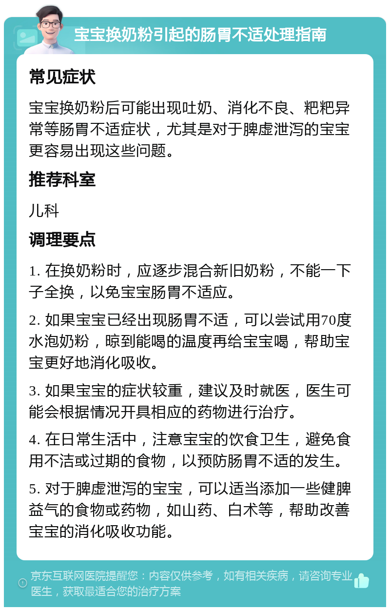 宝宝换奶粉引起的肠胃不适处理指南 常见症状 宝宝换奶粉后可能出现吐奶、消化不良、粑粑异常等肠胃不适症状，尤其是对于脾虚泄泻的宝宝更容易出现这些问题。 推荐科室 儿科 调理要点 1. 在换奶粉时，应逐步混合新旧奶粉，不能一下子全换，以免宝宝肠胃不适应。 2. 如果宝宝已经出现肠胃不适，可以尝试用70度水泡奶粉，晾到能喝的温度再给宝宝喝，帮助宝宝更好地消化吸收。 3. 如果宝宝的症状较重，建议及时就医，医生可能会根据情况开具相应的药物进行治疗。 4. 在日常生活中，注意宝宝的饮食卫生，避免食用不洁或过期的食物，以预防肠胃不适的发生。 5. 对于脾虚泄泻的宝宝，可以适当添加一些健脾益气的食物或药物，如山药、白术等，帮助改善宝宝的消化吸收功能。