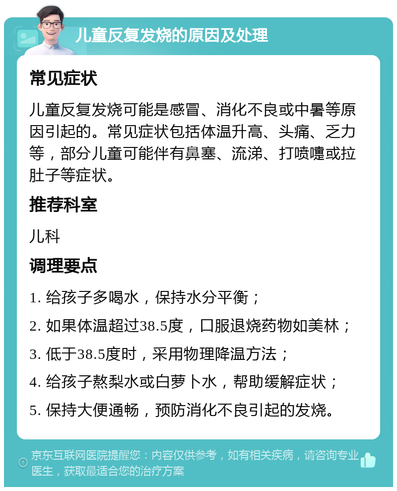 儿童反复发烧的原因及处理 常见症状 儿童反复发烧可能是感冒、消化不良或中暑等原因引起的。常见症状包括体温升高、头痛、乏力等，部分儿童可能伴有鼻塞、流涕、打喷嚏或拉肚子等症状。 推荐科室 儿科 调理要点 1. 给孩子多喝水，保持水分平衡； 2. 如果体温超过38.5度，口服退烧药物如美林； 3. 低于38.5度时，采用物理降温方法； 4. 给孩子熬梨水或白萝卜水，帮助缓解症状； 5. 保持大便通畅，预防消化不良引起的发烧。