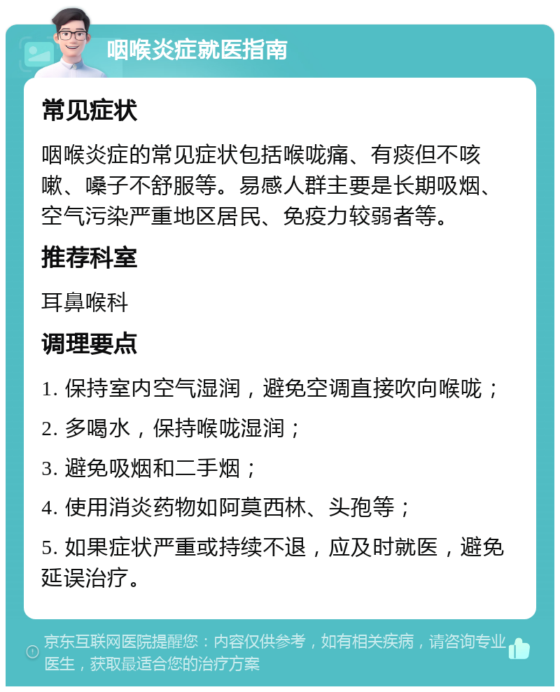 咽喉炎症就医指南 常见症状 咽喉炎症的常见症状包括喉咙痛、有痰但不咳嗽、嗓子不舒服等。易感人群主要是长期吸烟、空气污染严重地区居民、免疫力较弱者等。 推荐科室 耳鼻喉科 调理要点 1. 保持室内空气湿润，避免空调直接吹向喉咙； 2. 多喝水，保持喉咙湿润； 3. 避免吸烟和二手烟； 4. 使用消炎药物如阿莫西林、头孢等； 5. 如果症状严重或持续不退，应及时就医，避免延误治疗。