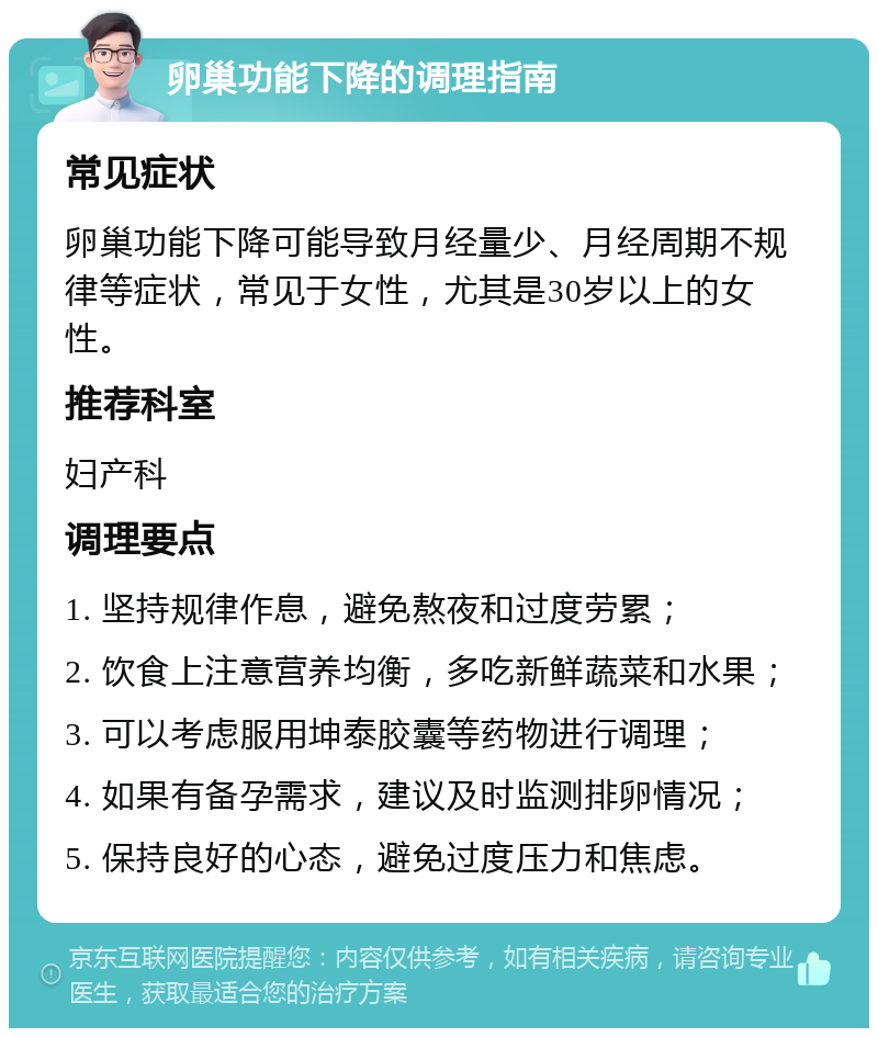 卵巢功能下降的调理指南 常见症状 卵巢功能下降可能导致月经量少、月经周期不规律等症状，常见于女性，尤其是30岁以上的女性。 推荐科室 妇产科 调理要点 1. 坚持规律作息，避免熬夜和过度劳累； 2. 饮食上注意营养均衡，多吃新鲜蔬菜和水果； 3. 可以考虑服用坤泰胶囊等药物进行调理； 4. 如果有备孕需求，建议及时监测排卵情况； 5. 保持良好的心态，避免过度压力和焦虑。