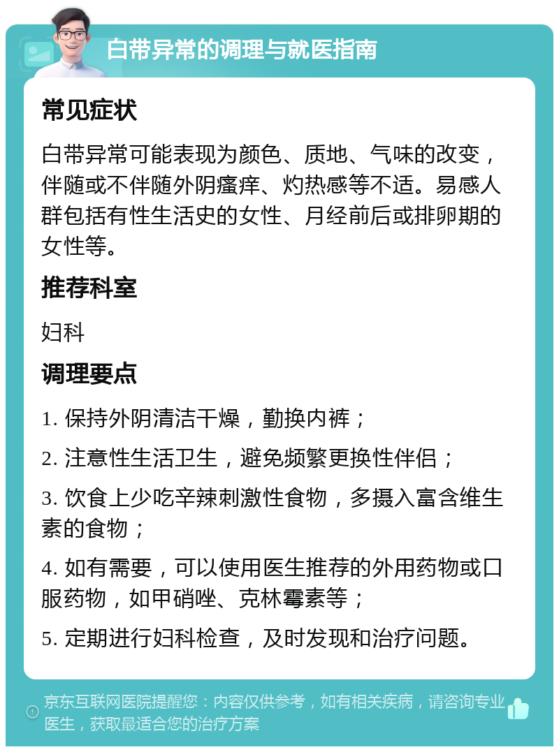 白带异常的调理与就医指南 常见症状 白带异常可能表现为颜色、质地、气味的改变，伴随或不伴随外阴瘙痒、灼热感等不适。易感人群包括有性生活史的女性、月经前后或排卵期的女性等。 推荐科室 妇科 调理要点 1. 保持外阴清洁干燥，勤换内裤； 2. 注意性生活卫生，避免频繁更换性伴侣； 3. 饮食上少吃辛辣刺激性食物，多摄入富含维生素的食物； 4. 如有需要，可以使用医生推荐的外用药物或口服药物，如甲硝唑、克林霉素等； 5. 定期进行妇科检查，及时发现和治疗问题。