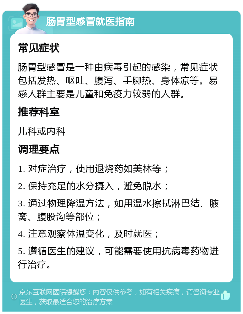 肠胃型感冒就医指南 常见症状 肠胃型感冒是一种由病毒引起的感染，常见症状包括发热、呕吐、腹泻、手脚热、身体凉等。易感人群主要是儿童和免疫力较弱的人群。 推荐科室 儿科或内科 调理要点 1. 对症治疗，使用退烧药如美林等； 2. 保持充足的水分摄入，避免脱水； 3. 通过物理降温方法，如用温水擦拭淋巴结、腋窝、腹股沟等部位； 4. 注意观察体温变化，及时就医； 5. 遵循医生的建议，可能需要使用抗病毒药物进行治疗。