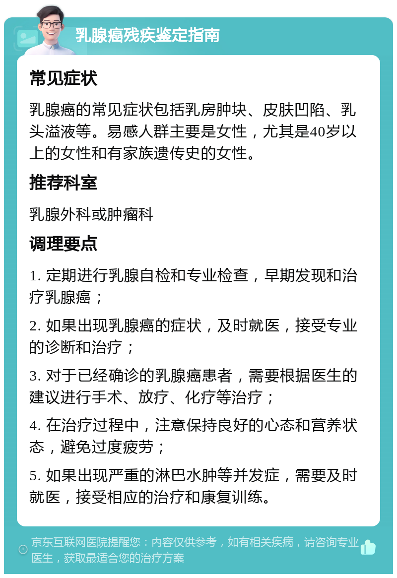 乳腺癌残疾鉴定指南 常见症状 乳腺癌的常见症状包括乳房肿块、皮肤凹陷、乳头溢液等。易感人群主要是女性，尤其是40岁以上的女性和有家族遗传史的女性。 推荐科室 乳腺外科或肿瘤科 调理要点 1. 定期进行乳腺自检和专业检查，早期发现和治疗乳腺癌； 2. 如果出现乳腺癌的症状，及时就医，接受专业的诊断和治疗； 3. 对于已经确诊的乳腺癌患者，需要根据医生的建议进行手术、放疗、化疗等治疗； 4. 在治疗过程中，注意保持良好的心态和营养状态，避免过度疲劳； 5. 如果出现严重的淋巴水肿等并发症，需要及时就医，接受相应的治疗和康复训练。