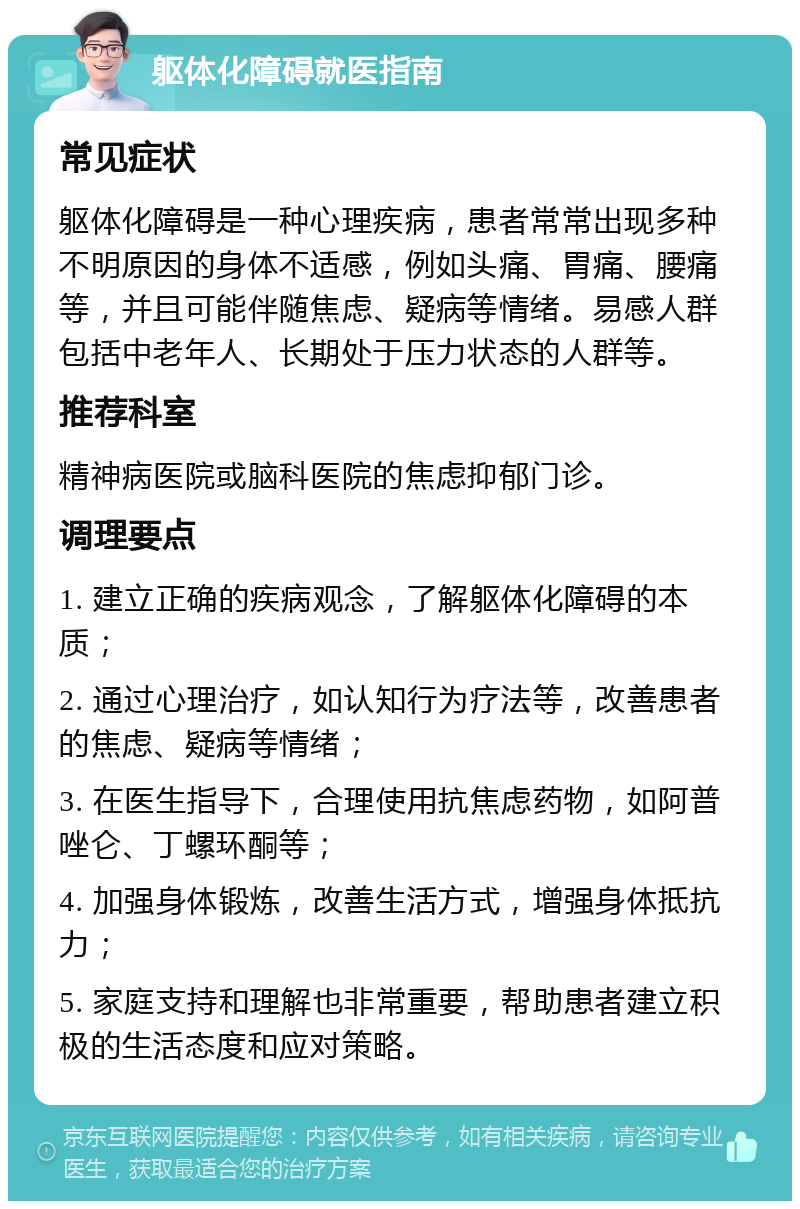 躯体化障碍就医指南 常见症状 躯体化障碍是一种心理疾病，患者常常出现多种不明原因的身体不适感，例如头痛、胃痛、腰痛等，并且可能伴随焦虑、疑病等情绪。易感人群包括中老年人、长期处于压力状态的人群等。 推荐科室 精神病医院或脑科医院的焦虑抑郁门诊。 调理要点 1. 建立正确的疾病观念，了解躯体化障碍的本质； 2. 通过心理治疗，如认知行为疗法等，改善患者的焦虑、疑病等情绪； 3. 在医生指导下，合理使用抗焦虑药物，如阿普唑仑、丁螺环酮等； 4. 加强身体锻炼，改善生活方式，增强身体抵抗力； 5. 家庭支持和理解也非常重要，帮助患者建立积极的生活态度和应对策略。