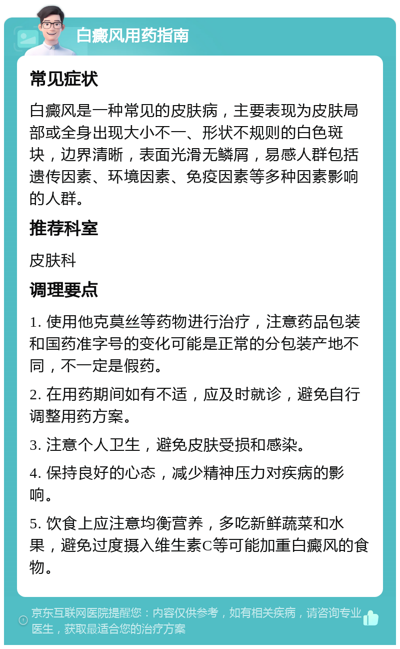 白癜风用药指南 常见症状 白癜风是一种常见的皮肤病，主要表现为皮肤局部或全身出现大小不一、形状不规则的白色斑块，边界清晰，表面光滑无鳞屑，易感人群包括遗传因素、环境因素、免疫因素等多种因素影响的人群。 推荐科室 皮肤科 调理要点 1. 使用他克莫丝等药物进行治疗，注意药品包装和国药准字号的变化可能是正常的分包装产地不同，不一定是假药。 2. 在用药期间如有不适，应及时就诊，避免自行调整用药方案。 3. 注意个人卫生，避免皮肤受损和感染。 4. 保持良好的心态，减少精神压力对疾病的影响。 5. 饮食上应注意均衡营养，多吃新鲜蔬菜和水果，避免过度摄入维生素C等可能加重白癜风的食物。