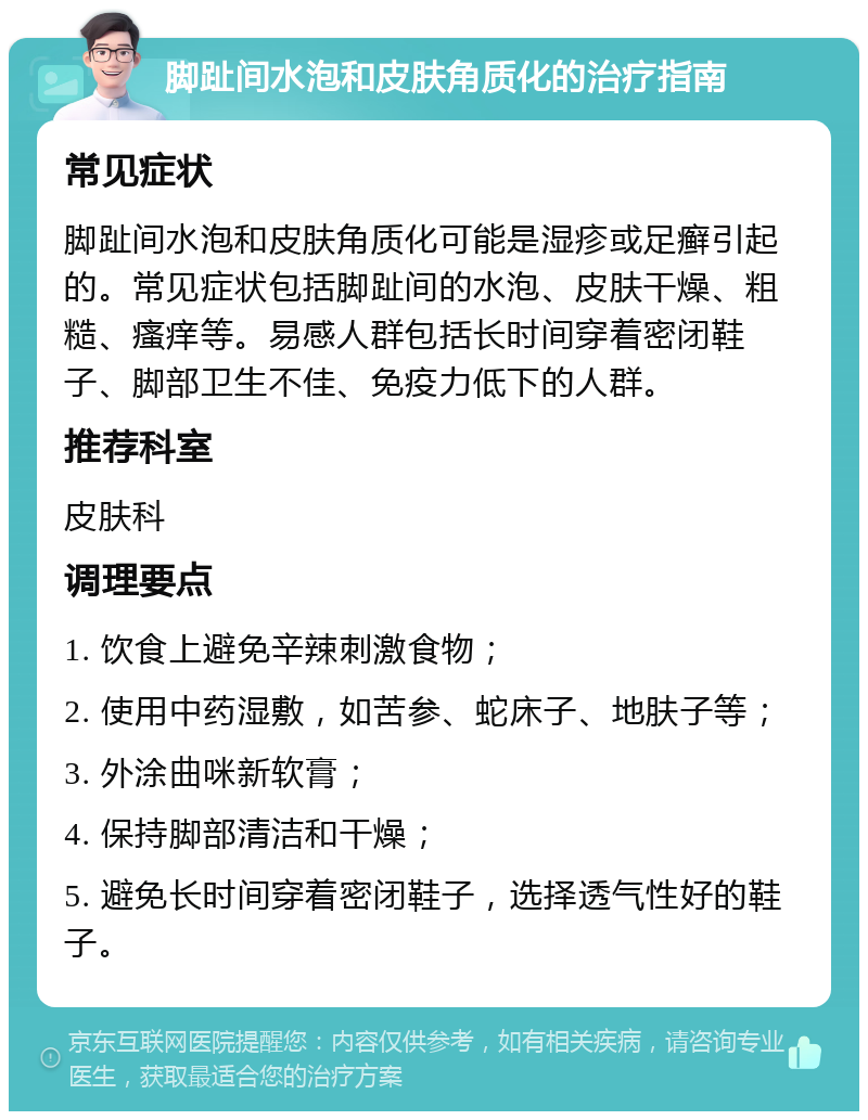 脚趾间水泡和皮肤角质化的治疗指南 常见症状 脚趾间水泡和皮肤角质化可能是湿疹或足癣引起的。常见症状包括脚趾间的水泡、皮肤干燥、粗糙、瘙痒等。易感人群包括长时间穿着密闭鞋子、脚部卫生不佳、免疫力低下的人群。 推荐科室 皮肤科 调理要点 1. 饮食上避免辛辣刺激食物； 2. 使用中药湿敷，如苦参、蛇床子、地肤子等； 3. 外涂曲咪新软膏； 4. 保持脚部清洁和干燥； 5. 避免长时间穿着密闭鞋子，选择透气性好的鞋子。