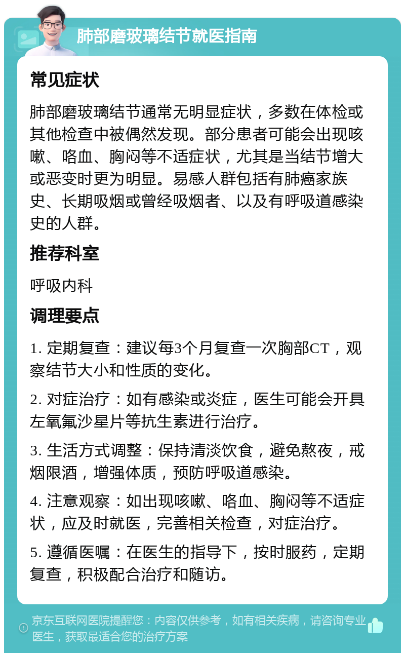 肺部磨玻璃结节就医指南 常见症状 肺部磨玻璃结节通常无明显症状，多数在体检或其他检查中被偶然发现。部分患者可能会出现咳嗽、咯血、胸闷等不适症状，尤其是当结节增大或恶变时更为明显。易感人群包括有肺癌家族史、长期吸烟或曾经吸烟者、以及有呼吸道感染史的人群。 推荐科室 呼吸内科 调理要点 1. 定期复查：建议每3个月复查一次胸部CT，观察结节大小和性质的变化。 2. 对症治疗：如有感染或炎症，医生可能会开具左氧氟沙星片等抗生素进行治疗。 3. 生活方式调整：保持清淡饮食，避免熬夜，戒烟限酒，增强体质，预防呼吸道感染。 4. 注意观察：如出现咳嗽、咯血、胸闷等不适症状，应及时就医，完善相关检查，对症治疗。 5. 遵循医嘱：在医生的指导下，按时服药，定期复查，积极配合治疗和随访。