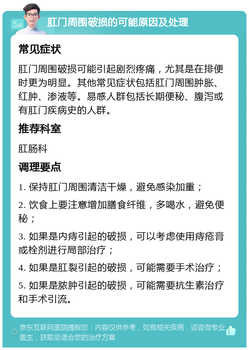 肛门周围破损的可能原因及处理 常见症状 肛门周围破损可能引起剧烈疼痛，尤其是在排便时更为明显。其他常见症状包括肛门周围肿胀、红肿、渗液等。易感人群包括长期便秘、腹泻或有肛门疾病史的人群。 推荐科室 肛肠科 调理要点 1. 保持肛门周围清洁干燥，避免感染加重； 2. 饮食上要注意增加膳食纤维，多喝水，避免便秘； 3. 如果是内痔引起的破损，可以考虑使用痔疮膏或栓剂进行局部治疗； 4. 如果是肛裂引起的破损，可能需要手术治疗； 5. 如果是脓肿引起的破损，可能需要抗生素治疗和手术引流。