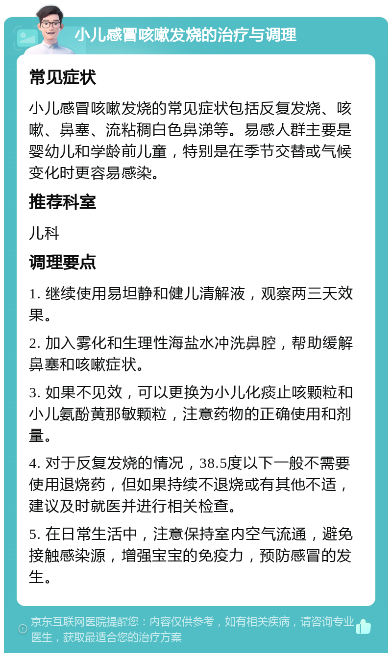 小儿感冒咳嗽发烧的治疗与调理 常见症状 小儿感冒咳嗽发烧的常见症状包括反复发烧、咳嗽、鼻塞、流粘稠白色鼻涕等。易感人群主要是婴幼儿和学龄前儿童，特别是在季节交替或气候变化时更容易感染。 推荐科室 儿科 调理要点 1. 继续使用易坦静和健儿清解液，观察两三天效果。 2. 加入雾化和生理性海盐水冲洗鼻腔，帮助缓解鼻塞和咳嗽症状。 3. 如果不见效，可以更换为小儿化痰止咳颗粒和小儿氨酚黄那敏颗粒，注意药物的正确使用和剂量。 4. 对于反复发烧的情况，38.5度以下一般不需要使用退烧药，但如果持续不退烧或有其他不适，建议及时就医并进行相关检查。 5. 在日常生活中，注意保持室内空气流通，避免接触感染源，增强宝宝的免疫力，预防感冒的发生。