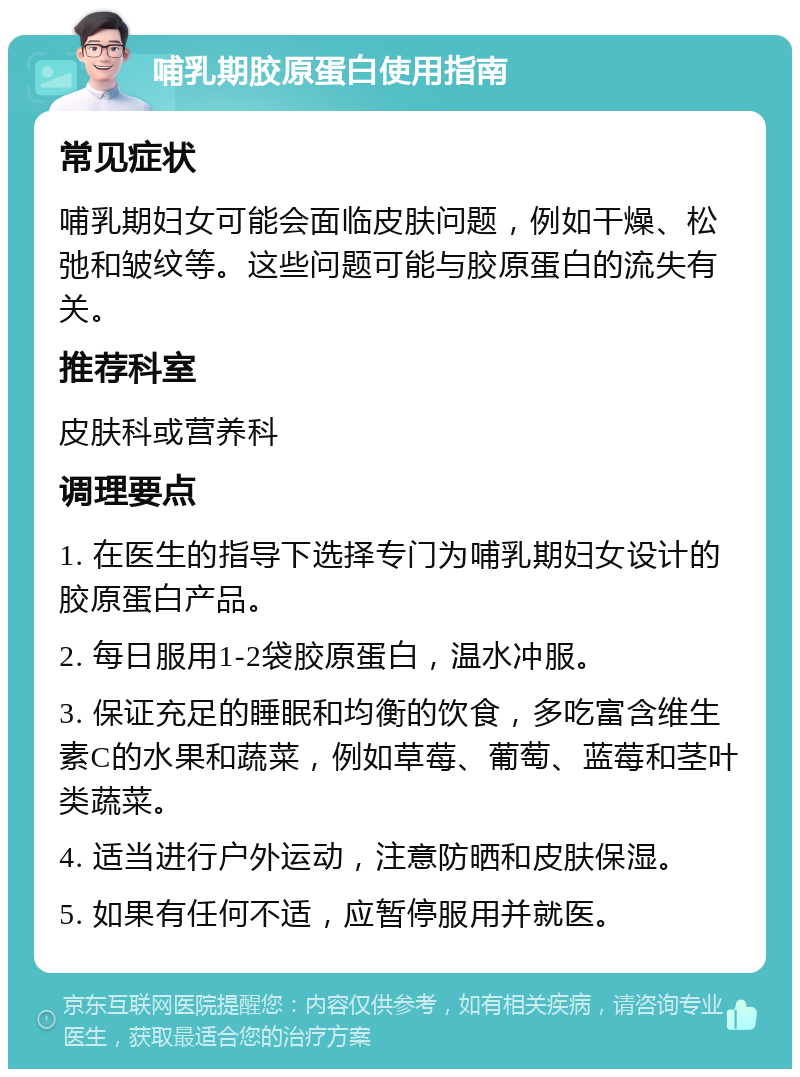 哺乳期胶原蛋白使用指南 常见症状 哺乳期妇女可能会面临皮肤问题，例如干燥、松弛和皱纹等。这些问题可能与胶原蛋白的流失有关。 推荐科室 皮肤科或营养科 调理要点 1. 在医生的指导下选择专门为哺乳期妇女设计的胶原蛋白产品。 2. 每日服用1-2袋胶原蛋白，温水冲服。 3. 保证充足的睡眠和均衡的饮食，多吃富含维生素C的水果和蔬菜，例如草莓、葡萄、蓝莓和茎叶类蔬菜。 4. 适当进行户外运动，注意防晒和皮肤保湿。 5. 如果有任何不适，应暂停服用并就医。