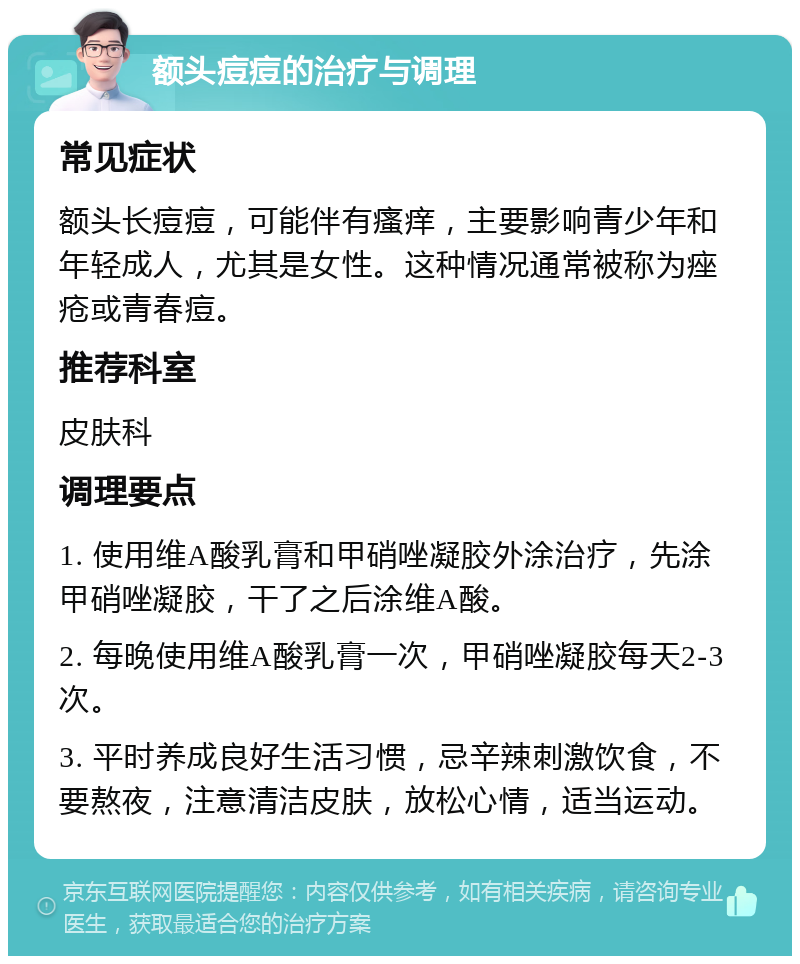 额头痘痘的治疗与调理 常见症状 额头长痘痘，可能伴有瘙痒，主要影响青少年和年轻成人，尤其是女性。这种情况通常被称为痤疮或青春痘。 推荐科室 皮肤科 调理要点 1. 使用维A酸乳膏和甲硝唑凝胶外涂治疗，先涂甲硝唑凝胶，干了之后涂维A酸。 2. 每晚使用维A酸乳膏一次，甲硝唑凝胶每天2-3次。 3. 平时养成良好生活习惯，忌辛辣刺激饮食，不要熬夜，注意清洁皮肤，放松心情，适当运动。