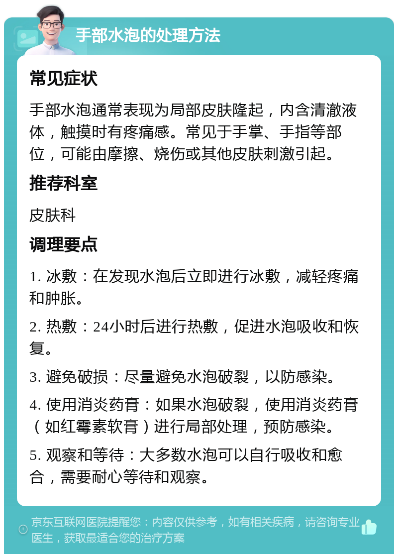 手部水泡的处理方法 常见症状 手部水泡通常表现为局部皮肤隆起，内含清澈液体，触摸时有疼痛感。常见于手掌、手指等部位，可能由摩擦、烧伤或其他皮肤刺激引起。 推荐科室 皮肤科 调理要点 1. 冰敷：在发现水泡后立即进行冰敷，减轻疼痛和肿胀。 2. 热敷：24小时后进行热敷，促进水泡吸收和恢复。 3. 避免破损：尽量避免水泡破裂，以防感染。 4. 使用消炎药膏：如果水泡破裂，使用消炎药膏（如红霉素软膏）进行局部处理，预防感染。 5. 观察和等待：大多数水泡可以自行吸收和愈合，需要耐心等待和观察。