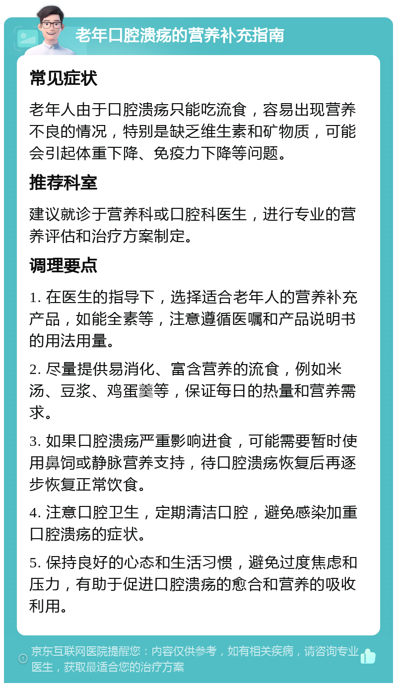 老年口腔溃疡的营养补充指南 常见症状 老年人由于口腔溃疡只能吃流食，容易出现营养不良的情况，特别是缺乏维生素和矿物质，可能会引起体重下降、免疫力下降等问题。 推荐科室 建议就诊于营养科或口腔科医生，进行专业的营养评估和治疗方案制定。 调理要点 1. 在医生的指导下，选择适合老年人的营养补充产品，如能全素等，注意遵循医嘱和产品说明书的用法用量。 2. 尽量提供易消化、富含营养的流食，例如米汤、豆浆、鸡蛋羹等，保证每日的热量和营养需求。 3. 如果口腔溃疡严重影响进食，可能需要暂时使用鼻饲或静脉营养支持，待口腔溃疡恢复后再逐步恢复正常饮食。 4. 注意口腔卫生，定期清洁口腔，避免感染加重口腔溃疡的症状。 5. 保持良好的心态和生活习惯，避免过度焦虑和压力，有助于促进口腔溃疡的愈合和营养的吸收利用。