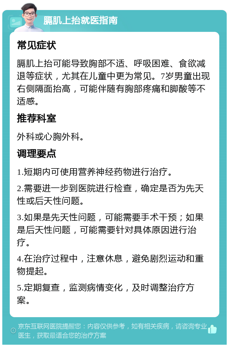 膈肌上抬就医指南 常见症状 膈肌上抬可能导致胸部不适、呼吸困难、食欲减退等症状，尤其在儿童中更为常见。7岁男童出现右侧隔面抬高，可能伴随有胸部疼痛和脚酸等不适感。 推荐科室 外科或心胸外科。 调理要点 1.短期内可使用营养神经药物进行治疗。 2.需要进一步到医院进行检查，确定是否为先天性或后天性问题。 3.如果是先天性问题，可能需要手术干预；如果是后天性问题，可能需要针对具体原因进行治疗。 4.在治疗过程中，注意休息，避免剧烈运动和重物提起。 5.定期复查，监测病情变化，及时调整治疗方案。